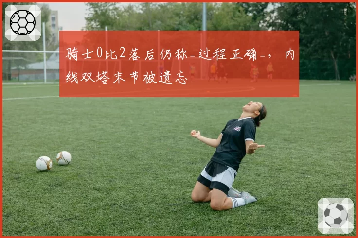 骑士0比2落后仍称_过程正确_，内线双塔末节被遗忘