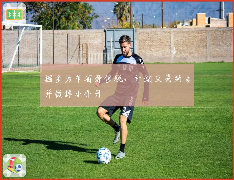 掘金为节省奢侈税,计划交易纳吉并裁掉小乔丹