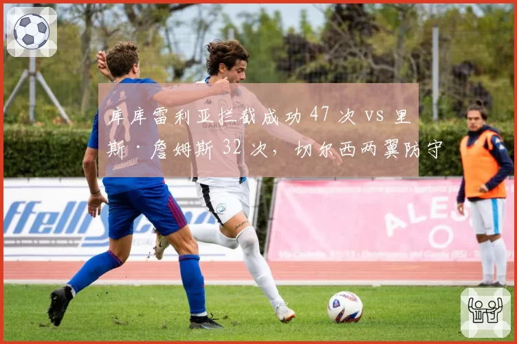 库库雷利亚拦截成功 47 次 vs 里斯·詹姆斯 32 次，切尔西两翼防守数据镜像对比