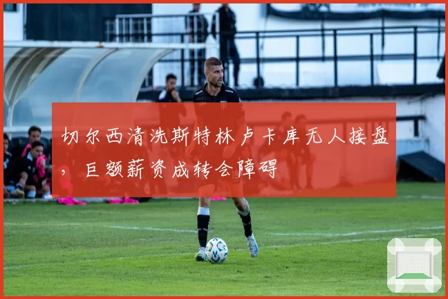 切尔西清洗斯特林卢卡库无人接盘，巨额薪资成转会障碍