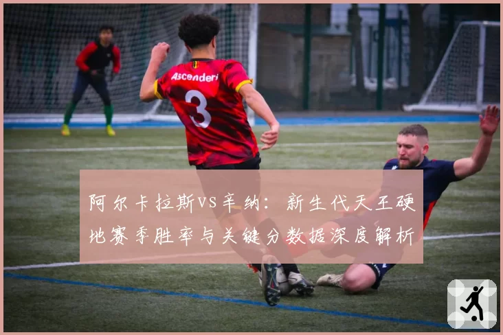阿尔卡拉斯vs辛纳：新生代天王硬地赛季胜率与关键分数据深度解析