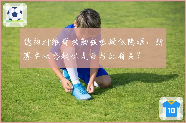 德约科维奇功勋教练疑似隐退，新赛季状态起伏是否与此有关？