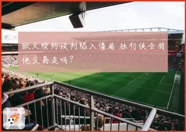 欧文续约谈判陷入僵局 独行侠会将他交易走吗？