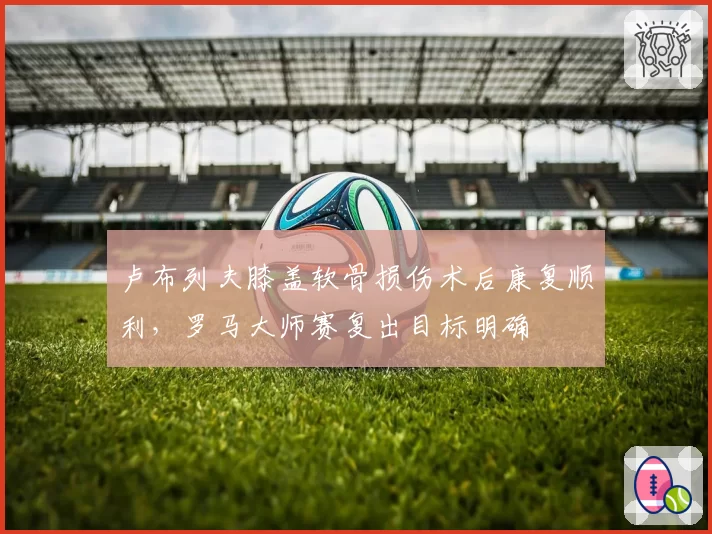 卢布列夫膝盖软骨损伤术后康复顺利,罗马大师赛复出目标明确