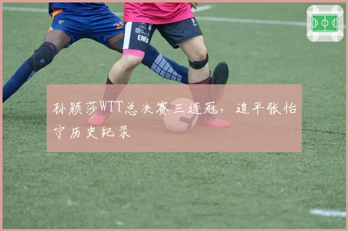 孙颖莎WTT总决赛三连冠，追平张怡宁历史纪录