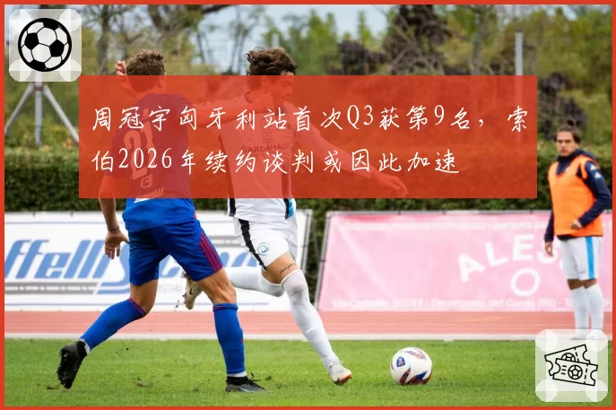 周冠宇匈牙利站首次Q3获第9名，索伯2026年续约谈判或因此加速