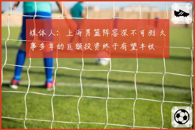 媒体人：上海男篮阵容深不可测 久事多年的巨额投资终于有望丰收