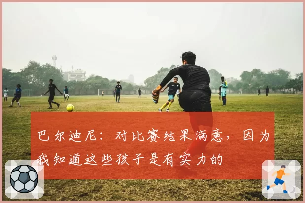 巴尔迪尼：对比赛结果满意，因为我知道这些孩子是有实力的